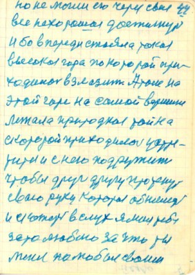 44<br />но не могли его через свае<br />все нехорошое достигнуть<br />и бо в переди стояла такая<br />высокая гора по которой при-<br />ходилось взлазить. А там на<br />этой горе на самой вершине<br />лежала природная тайна<br />скоторой приходилось устре-<br />титья и с нею подружить<br />чтобы друг другу протенуть<br />сваю руку которая обнимет<br />и скажет в слух я лиш тебя<br />зато люблю за что ты<br />меня полюбил сваим