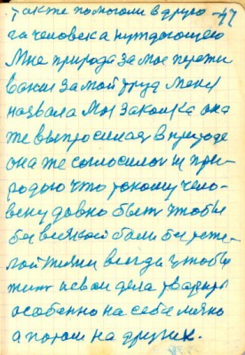 47<br />также помогали в друго-<br />га человека нуждающего<br />Мне природа за мое пережи<br />вание за мой труд меня<br />назвала Моя Закалка она<br />же выпросилась в природе<br />она же соглосилась из при-<br />родою что такому чело-<br />веку давно быть чтобы<br />без всякой боли без теже-<br />лой жизни всегда чтобы<br />жит и сваи дела тварить<br />особенно на себе лично<br />а потом на других.