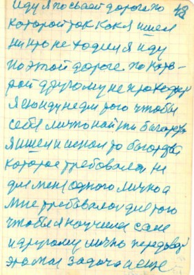 48<br />иду я по сваей дороге по<br />которой так как я ишел<br />никто не ходил я иду<br />по этой дороге по кото-<br />рой другому не проходить<br />я ею иду не для того чтобы<br />себе лично найти багатства<br />я ишел и искал то богатство<br />которое требовалось не<br />для меня одного лично а<br />мне требовалось для того<br />чтобы я научился сам<br />и другому лично передавать<br />это моя задача и еще