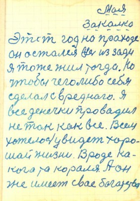 П. К. Иванов<br />Печатный текст составил Виктор Казаков( Россия, Тамбовская область)<br />Моя закалка<br />1.Этот год на праходе<br />он остался весь из зади<br />я тоже жил тогда. Но<br />чтобы чего либо себя<br />сделал с вреднаго. Я<br />все денечки провадил<br />не так как все. Всем<br />хотелось увидет хоро-<br />шай жизни. Вроде ка-<br />кога та кораля. А он<br />же имеет свае богатства