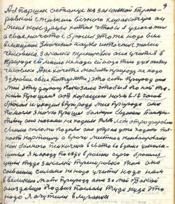 9. А я Паршек останусь из закалкой трени-<br />ровкой с жизнию вечного характера он<br />меня как друга хотел чтобы я у него жил<br />а своё начатое бросил это же надо всем<br />всемирное значение наука источник жизни<br />человека закалка тренировка она учится в <br />природе ей много не надо ей надо тело дух жизни <br />человека А не хочете любить природу не надо <br />здоровие своё потеряете это есть природа она <br />мне эту дорогу показала чтобы я по ней та-<br />ким прошёлся от хорошего ночью в 12 часов<br />бросал и уходил в природу мне природа она <br />помогла я ночью пришёл больную Евдокию Панкра-<br />тьевну она ногами не ходила пять лет атрофированы<br />своими силами поднял она утром уже ходит тя-<br />пает картошку а врачи местнои конвоировали <br />как больного технически в Сватово в дома умали-<br />шённых я на ходу поезда в районе Серго бросился <br />ушёл туда закалка тренировка жила она<br />со своими силами не надо учиться надо нам <br />в великою Мать природу она за мой такой <br />осоздавший подвиг послала туда куда это<br />надо я очутился в Луганске
