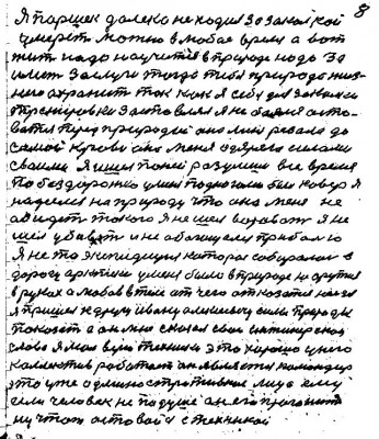 8. Я Паршек далеко не ходил за закалкой<br />умереть можно в любое время а вот<br />жить надо научиться в природе надо за -<br />иметь заслуги тогда тебя природа жиз-<br />нию охранит так как я себя для закалки <br />тренировки застовлял я не боялся осто-<br />ваться перед природою она меня резала до<br />самой крови она меня одаряла силами <br />своими я ишёл по ней разумши всё время <br />по бездорожью у меня под ногами был ковёр я<br />надеялся на природу что она меня не <br />обидит такого я не шёл воровать я не <br />шёл убивать и не обогащался прибылью<br />Я не та экспедиция которая собиралась в<br />дорогу арктики у меня было в природе не оружие<br />в руках а любовь в теле от чего отказалться нельзя<br />Я пришёл к другу Ивану Алексеевичу силы природы<br />показать а он мне сказал свои инженерскои <br />слова я мол верю техники это хорошо у него <br />коллектив работает он является командир <br />это уже административное лицо ему<br />если человек не по душе он его прогонит<br />ну чтож оставайся с техникой