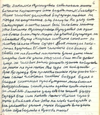 6. это закалка тренировка есть начало жизни<br />вечного характера она ведёт нас к безсмер-<br />тию человек делается в природе новым ни-<br />когда не умераемым ему заслуги по делу есть<br />самородок а источник всей человековой жизни<br />это закалка тренировка трудится он один <br />на благо всего мира людей он учится в природе он<br />хвалится перед миром истено сказать за <br />клетку своего тела сердце его молодое зако-<br />лённое здоровое 25 лет человека его выход в <br />свете он не боится никакого врага даже своей<br />смерти Если бы у него этого не было он бы давно<br />умер. Он человек земли дышит крепко говорит <br />про природу про практическою про физичес-<br />кою самое главное чистый воздух вдох и<br />выдох снежное пробуждение мгновенное <br />выздоровление центральной нервно части мозга<br />он любит больного целует его знает душу <br />сердце его им хочет помочь током через<br />руки убивает боль это не слова говорят а <br />всё делается делом рука пишет владыка <br />очень справедливо а просьба какая