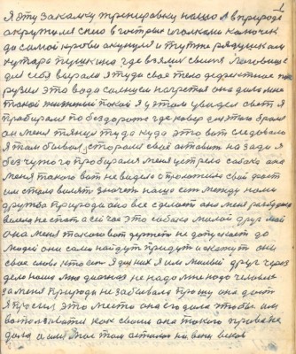 1.Я эту закалку тренировку нашёл в природе<br />окружился с нею в гострых иголками колючек<br />до самой крови окунулся и тут же рядушком<br />хутора Пушкина где взялось свиньи логовище<br />для себя выроли я туда своё тело дефектное пог-<br />рузил это вода солнцем нагретая она дала мне<br />такой жизненый покой я у этом увидел свет я <br />пробирался по бездороже где ковёр для этого брался<br />он меня тянул туда куда это вот следовало <br />Я там бывал старался своё оставить назади я<br />без чужого пробирался меня устрела собака она<br />меня такого вот не видела а проложила свой фост<br />им стала вилять значет наша есть между нами<br />дружба природа она всё сделает она меня разбудила<br />велела не спать а сейчас это собака милой друг мой<br />она меня такого вот держит не допускает до <br />людей они сами найдут придут и скажут они<br />своё слово кто есть я для них я им милый друг через<br />дело наше мне диагноз не надо мне надо человек <br />за меня природа не забывала прошу она даёт <br />Я просил это место она его дала чтобы им <br />воспользоваться как своим она такого права не<br />дала и имя моё там осталось на веки веков.