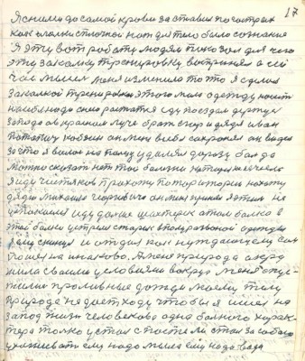 17. Я с ними до самой крови заставил по гострых<br />как иголки сплочной нож для тело было сознание<br />Я эту вот работу людям показал для чего <br />эту закалку тренировку воспринял а сей-<br />час мысель меня изменила то что я сделал <br />закалкой тренировкой этого мало одежду носить <br />на себе надо с нею растатся еду поездом держусь<br />запада а в Красном Луче брат Егор и дядя Иван<br />Потапич Кобзин он меня в себя сохранял он видел <br />за что я волос пальцу удалял до разу боль да<br />можно сказать нет той болезни которая не лечилась <br />я иду Чистяков прохожу по територии нахожу<br />дядю Михаила Георгивича он меня принял я этим не <br />успокоился иду дальше Шахтёрск а там балка в<br />этой балки устрелся старик в полуразорваной одежды<br />я ему скинул и отдал как нуждающему сам<br />пошёл на Инаково А меня природа окру-<br />жила своими условиями вокруг меня опус-<br />тились прливные дожди моему телу<br />природа не даёт ходу чтобы я ишёл на <br />запад жизнь человекова одна больного харак-<br />тера только устал с постели стал за собою<br />ухаживать ему надо мыла ему надо вода