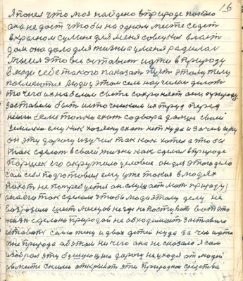 16. я понял что моё найдено в природе покою<br />оно не даст чтобы на одном месте седеть<br />в Красном Сулине для меня совецкая власть<br />дом она дала для жизни а у меня родилась <br />мысль это всё оставить идти в природу <br />в люди себе такого показать пусть этому телу<br />посмеются люди у этом сам научился делать <br />то чего их на белом свете сохраняет они природу<br />заставели быть источником их труд перед <br />ними если только ехать со двора дальше своей <br />земельки ему как хозяину ехать нет куда и зачем ведь<br />он эту дорогу изучил так как хотел а чтобы<br />так сделать в своей жизни как сделал в природе <br />Паршек его окружило условие он для этого дела <br />сам себя подготовил ему уже такая в людях <br />похот не потребуется он слушает мать природу<br />она его так сделала чтобы люди этому делу не<br />возразили шесть месяцев негде не поступать вот это <br />жизнь сделано природой не обходимость заставила <br />оставить семью жену двох детей куда зачем идти<br />Мне природа об этом ни чего она не сказала я сам<br />изобрал эту бушующию дорогу не уходя от людей <br />а вместе с ними открывать эти природнои средства