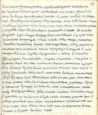 15. закалка тренировка удовлетворит человека<br />он чужое природное оставит назади любовь<br />она во всём проявится жизнь будет новая не быва-<br />лая месту найдено Паршеком ему есть Гимн Люди<br />господу верели как богу а он сам к нам на землю пришёл<br />смерть как таковую згонит а жизнь во славу <br />ведёт где люди возмутся на этом бугре они <br />громко скажут своё слово это наше райское <br />место человеку слава безсмертна эту дорогу <br />на мне проложила сама природа в людях я им<br />нашёл в этой пути здоровие и стал вместе<br />с природой помогать бедно больным людям а <br />врачи моё на мне хотели своим режимом убить<br />я со своим здоровием умеевчи спасал сам себя и<br />хочу сказать спасибо она мне во всём помогает<br />Я ея прошу как таковую чтобы она дала мне жизнь <br />и моё учение чтобы я своим понятием доказал перед <br />учёнами прошу ея чтобы она смиловалась мою <br />ногу выздоровела это самое главное в жизни моей<br />я далеко не собирался в путь свою можно умереть здесь в<br />этих условиех они меня окружали а я сбавился от них<br />моя идея она была она есть она не умераемая вечно<br />жила и будет во мне жить