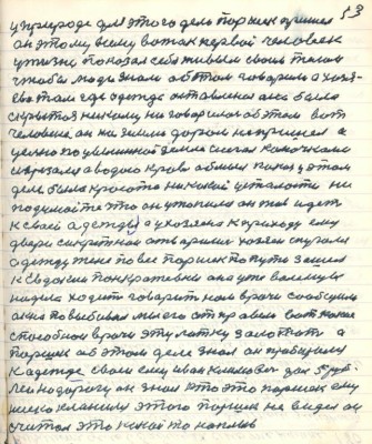 13. у природе для этого дела Паршек пришёл<br />он этому всему вожак первый человек<br />у жизни показал себя живым своим телом<br />чтобы люди знали об этом говорили а хозя-<br />ева там где одежда оставлена она была<br />скрытая никому не говорилось об этом вот <br />человеке он на землю даром не пришёл а с<br />целью по цылиной земле шагал колючками<br />изрезали а водою кровь обмыл какая у этом<br />деле была красота никакой усталости ни<br />подумайте что он утопился он жив идёт<br />к своей одежде а у хозяина к приходу ему<br />двери секретнои отворились хозяин спугался<br />одежду жене повес Паршек по пути зашёл <br />к Евдокии Панкратьевне она уже валенцы<br />надела ходит говорит нам врачи сообщили <br />окна повыбивал мы его отправили вот какие <br />способнои врачи эту латку залотать а <br />Паршек об этом деле знал он пробирался <br />к одежде своей ему Иван Климович дал 5 руб-<br />лей на дорогу он знал что это Паршек ему<br />низко кланился этого Паршек не видел он<br />считал это какой то наплыв