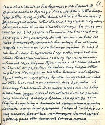 11. они своё знание повернули на болезнь я<br />рассказываю правду мой метод это воз-<br />дух это вода это земля в чём я закалился <br />тренировочно эта больная где узялся дождь<br />снег на моё такое счастье люди видели они <br />такое не забудут спасение жизни человека<br />Я тогда в эту минуту этот час не боялся не<br />кого закалка тренировка всего мира всех людей <br />наука источник человеческой жизни с чем я<br />не побоялся в луганский горисполком зайти<br />свою приктическую науку предложит<br />Иванов культпром принимал я с ним долго <br />говорил о здоровом человеке ему надо это<br />идея он коммунист на это пошёл на встречу<br />здравотдел городской врачей их призвал они<br />на это всё моё согласились моё здоровие в <br />больницу положить я не смог слова им на это <br />ответить ушёл как я от этого бежал думал <br />они гонятся Фёдору бросил его одежду сам <br />в путь дорожку а самолёты кукурузники учатся <br />летать один перед другими выше я говорю пе-<br />ред самым высоким летающим если я прав <br />у этом деле то самолёт в моих ногах