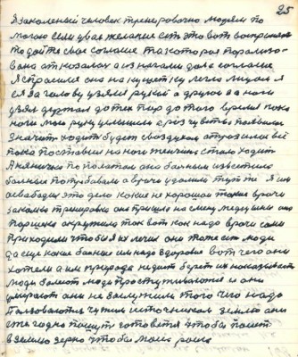 25. Я закалённый человек тренировочно людям по-<br />могаю если у вас желание есть это вот воспринять<br />то дайте своё согласие та которая парализо-<br />вана отказалась а из ногами дала согласие<br />Я спросился она на кушетку легла лицом я<br />ея за голову узялся рукой а другой за ноги<br />узял держал до тех пор до того время пока<br />ноги мою руку услышали а раз чувство появилось <br />значит ходить будет с воздухом отразилось всё<br />пока поставил на ноги женщина стала ходить <br />А няничка по палатам она больным известила <br />больные потребовали а врачи удалили тут же я их<br />освободил это дело какие нехорошои такие врачи<br />закалка тренировка она пришла на смену медицины она<br />Паршека окружила так вот как надо врачи сами<br />приходили чтобы я их лечил они тоже есть люди<br />да ещё какие больные им надо здоровие вот чего они<br />хотели а им природа не даёт берёт их наказывает<br />люди болеют люди простуживаются и они <br />умирают они не заслужили того чего надо<br />Пользоваются чужим источником землю они <br />ежегодно пашут готовятся чтобы посеять<br />в землю зерно чтобы могло росло