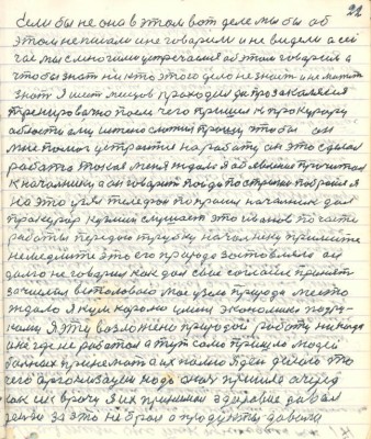 22. Если бы не она в этом вот деле мы бы об <br />этом не писали и не говорили и не видели а сей-<br />час мы с многими устречались об этом говорили а<br />чтобы знать никто этого дела не знает и не может <br />знать я шесть месяцев проходил да прозакалялся<br />тренировочно после чего пришёл к прокурору<br />области ему истено сложил прошу чтобы он<br />мне помог устроится на работу он это сделал<br />работа такая меня ждала я объявление прочитал<br />к начальнику а он говорит пойди постригись побройся я<br />на это узял телефон попросил начальник дал<br />прокурор Кузьмин слушает это Иванов по части<br />работы передаю трубку начальнику примите <br />немедлите это его природа заставляла он <br />долго не говорил как дал своё согласие принять<br />зачислил в столовую моё узяло природа место <br />ждало я кум королю у меня экономика под ру-<br />ками я эту возложенно природой работу никогда<br />и нигде не работал а тут само пришло людей <br />больных принимать а их полно я день делаю то<br />чего организации надо а ночь пришла очередь<br />как и к врачу я их принимал здоровие давал<br />деньги за это не брал а продукты давали