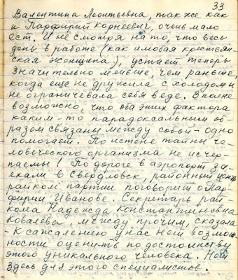 43.(33) Валентина Леонтьевна , также как <br />и Порфирий Корнеевич , очень мало <br />ест. И не смотря на то что весь<br />день в работе ( как и любая крестьян-<br />ская женщина ), устаёт теперь<br />значительно меньше , чем раньше ,<br />когда ещё не дружила с холодом и<br />не ограничивала себя в еде. Вполне<br />возможно , что оба этих фактора <br />каким -то парадоксальным об-<br />разом связаны между собой - одно<br />помогает. По истине тайны че-<br />ловеческого организма не исчер<br />паемы ! По дороге в аэропорт за-<br />ехали в Свердловск , районный центр<br />райком партии поговорили о Пор-<br />фирии Иванове. Секретарь рай-<br />кома Надежда Константиновна <br />Ковалёва, между прочим , сказала<br />-к сожалению у нас нет возмож-<br />ности оценить по достоинству <br />этого уникального человека . Нет<br />здесь для этого специалистов.