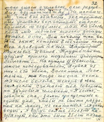 42.(32) мало знаем о человеке , о его резерв-<br />ных возможностях. Не исключе-<br />но , что в не обычных , экстремаль-<br />ных условиях в организме откры-<br />ваются неведомые нам качества<br />пока мы можем только догады-<br />ваться о них . Вот почему так ва-<br />жен опыт, который в течении полу-<br />века проводит на себе Порфирий<br />Корнеевич Иванов. Трудно найти<br />другой пример подобной целеустрем-<br />лённости. На хуторе у Иванова<br />много последователей. Первая из <br />них - его жена , Валентина Лео-<br />тьевна. когда -то она очень <br />тяжело болела , теперь в свои<br />семьдесят считает себя совершен-<br />но здоровым человеком. Я боюсь , -<br />говорит она , - зимой пропустить и<br />одного дня, чтобы не выйти разде-<br />той на мороз , не окатиться ледяной <br />водой. А вдруг опять болезни на-<br />грянут, как это было 25 лет назад.