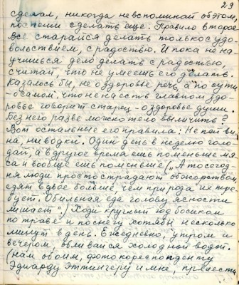 39.(29) сделал , никогда не вспоминай об этом , <br />поспеши сделать ещё. Правило второе<br />Всё старайся делать только с удо-<br />вольствием, с радостью. И пока не на-<br />учишься дело делать с радостью,<br />считай , что не умеешь его делать.<br />Казалось бы , не о здоровие речь , а по сути <br />о самом что не на есть главном здо-<br />ровье говорит старец - о здоровье души.<br />Без него разве можно тело вылечить ? <br />Вот остальные его правила: Не пей ви-<br />на , ни водки . Один день в неделю голо-<br />дай, а в другое время ешь поменьше мя-<br />са и вообще ешь поменьше. ( &quot;А то сегод-<br />ня люди просто страдают обжорством,<br />едят вдвое больше , чем природа их тре-<br />бует. Обильная еда голову ясности <br />лишает &quot;) Ходи круглый год босиком <br />по траве и по снегу хотя бы несколько<br />минут в день . Ежедневно утром и <br />вечером , обливайся холодной водой .<br />( нам обоим , фотокорреспонденту<br />Эдуарду Эттингеру и мне , прелести