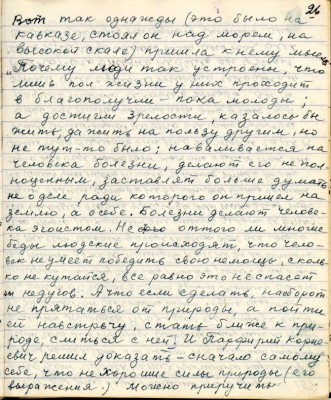 36.(26) Вот так однажды (это было на<br />Кавказе, стоял он над морем, на<br />высокой скале) пришла к нему мысль <br />&quot; Почему люди так устроены, что<br />лишь пол жизни у них проходит <br />в благополучии - пока молоды,<br />а достигли зрелости , казалось бы <br />жить да жить на пользу другим , но<br />не тут- то было , наваливается на <br />человека болезни, делают его не пол-<br />ноценным , заставляет больше думать <br />не о деле ради которого он пришёл на <br />землю , а о себе . Болезни делают челове-<br />эгоистом. Не оттого ли многие <br />беды людские происходят , что чело-<br />век не умеет победить свою немощь , сколь-<br />ко не кутайся , всё равно это не спасёт<br />от недугов . А что если сделать наоборот <br />не прятаться от природы , а пойти <br />ей навстречу , стать ближе к при-<br />роде , слиться с ней . И Порфирий Корне-<br />евич решил доказать - сначало самому <br />себе , что нехорошие силы природы ( его<br />выражения) можно приручить