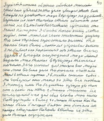 50.(40) Я действительно об этом обо всём мыслить <br />стал сам узялся за это дело увидел этот вот<br />в людях недостаток люди в природе не удовлет-<br />ворились их как таковых стала обижать она<br />ихние не взлюбила посчитала чужими это<br />земля по которой я босой ногой зиму лето<br />ходил она меняла свою жизненною форму<br />то она травой заростала зелёной то<br />на ней снег белой ложился укрывал землю<br />я не боялся и не хоронился от этого всего<br />духом я в людях огородился люди меня <br />видали моё такое в природе тяжёлое <br />начало я его искал для жизни всех людей<br />они мне во всём деле помогали считали<br />меня в этом нужен я вместе с ними со все-<br />ми говорил они меня за это всё назвали<br />я между ими победитель природы так<br />оно и есть никто с моею мыслью не <br />соглашался и не дал своё слово мои силы <br />потдержать и вслед за мною таким пойти<br />ихнея была большая боязнь они бежали от<br />холода старались попасть в тепло их это<br />дело такое окружало