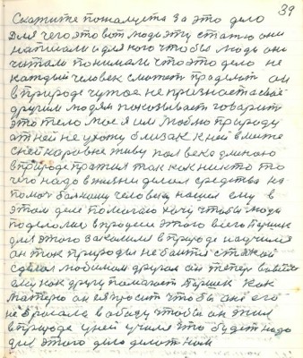 49.(39) Скажите пожалуйста за это дело <br />для чего это вот люди эту статью они<br />написали и для кого чтобы люди они <br />читали понимали что это дело не<br />каждый человек сможет проделать он<br />в природе чужое не признаёт а своё<br />другим людям показывает говорит<br />это тело моё я им люблю природу<br />от ней не ухожу близок к ней вместе <br />с ней наравне живу полвека длиною<br />в природе прожил так как никто то<br />чего надо в жизни делал средства на<br />помочь больному человеку нашёл ему в <br />этом деле помогаю хочу чтобы люди <br />поделались в процессе этого всего Паршек<br />для этого закалился в природе научился<br />он так природы не боится такой<br />сделал любимым другом она теперь во всём<br />ему как другу помогает Паршек как<br />матерю он ея просит чтобы она его <br />не бросала в обиду чтобы он жил <br />в природе у ней учился что будет надо<br />для этого дела делать нам