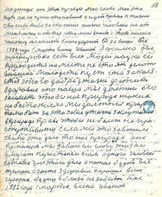 48.(38) не денешься от этой правды мои слова мой это<br />путь он не приостановился а идёт прямо к жизни<br />спасибо тебе за спасение жизни человека не от<br />меня лично а от тех кто меня знает и тот низко <br />головку кланиет благодарит вас за ваше всё <br />1982 года 1 марта весны Иванов. Закалка она <br />тренировка есть для всех людей наука ей<br />приходится на месте не стоять делать<br />в нашей молодёжи пусть она закаля-<br />ется этого добра у жизни фатит<br />здоровие оно наше мы должны его <br />заиметь чтобы нас природа таких<br />не беспокоила мы должны природу <br />полюбить за это за всё у жизни заслужить <br />в природе право чтобы не болеть не про-<br />стуживаться. Если мы это завоюем<br />с вами это дело то нас природа она<br />пожалеет мы завоюем славу жизни<br />умерать перестанем нам одного человека <br />вожака для этого дела а потом будет всё.<br />Желаю счастья здоровья хорошего всем<br />Серёжа будешь вблизи не забывай нас<br />1982 года 1 марта весна Иванов.