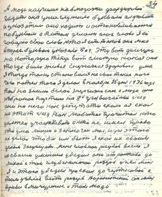 64. (54)А люди научились на блюдечке фарфоровом <br />гадать оно у них служило буквами алфавит<br />и указатель оно ходит и останавливается<br />по буквам а потом делает слог слова я ей<br />говорю свои слова кто я есть таков она мне <br />в трёх буквах указала Бог. Эту вот фигуру<br />на которую теперь вот смотрю какая она <br />тогда была живая энергичная здорового ума<br />я тогда только становился на свои такие ноги<br />чего хотел того я делал в ноябре 25 дня 1936 года <br />пал на землю белой энергично снег а люди они <br />избраной партию на 8 й чрезвычайный съезд <br />они на него как депутаты ехали а я ехал <br />на этот съезд как любитель прочитал кто<br />должен участвовать а кто не имел право<br />это ума лишён и заключён моя идея этого <br />не делала чтобы им быть я ехал их своим <br />делом защищать меня главнои резервов всем я<br />их своим умением убедил они от Ростова до<br />Лихой а там глубокиской резерв узял меня<br />я и этого убедил проехал до Чертковой а<br />там узялся весть резерв Воронежской он меня <br />привёз в Мичуринск а там люди