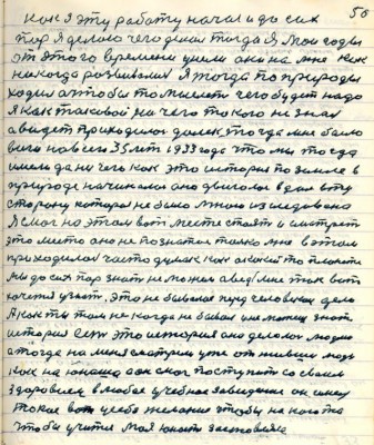 60.(50) Как я эту работу начал и до сих<br />пор я делаю чего делал тогда я Мои годы<br />от этого времени ушли они на мне как<br />никогда развивались я тогда по природы<br />ходил а чтобы то мыслить чего будет надо<br />я как таковой ничего такого не знал<br />а видеть приходилось далеко тогда мне было<br />всего навсего 35 лет 1933 года что мы тогда <br />имели да ничего как это история по земле в<br />природе начиналась она двигалась вдаль в ту <br />сторону которая не была мною изследована<br />Я смог на этом вот месте стоять и смотреть <br />это место оно не познатое только мне в этом <br />приходилось часто думать как о какой то планете<br />мы до сих пор знать не можем а ведь мне так вот<br />хочется узнать это небывалое перед человеком дело <br />А как ты там некогда не бывал и не можешь знать<br />история есть это история она делалась людями<br />а тогда на меня смотрели уже отжившие люди<br />как на юношу а он смог поступить со своим <br />здоровием в любое учебное заведение он имел<br />такое вот у себя желание чтобы на кого то<br />чтобы учиться моя юность заставляла