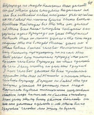 55.(45)в природе на людях полезное так делать <br />он для этого дела с людями поделился их<br />им всё оставил а своё найденое узял из собою<br />он не боялся никакого врага своею вежли-<br />востию побеждал всё то что он делал <br />об этом всем писал с людями говорил его <br />дорога одна природа он у ней старался<br />попасть там он много делал и то чего надо<br />он делал это его в людях такой долг он в<br />этом во всём больной человек помочник чело-<br />веку больному нуждающему он не сам это<br />вот делал ему помогала природа моё дело <br />послать человека в природу он там сделает <br />то чего я ему скажу он делается здоров <br />Я как человек должен по всем правилам <br />принять это моя обязанность и послать этого<br />человека в природу Паршек не боялся тогда<br />говорил учёным не диагнозу нам надо<br />помогать путём техническим искусством <br />и химию надо помогать не болезни а человеку<br />Я как делец этому всему должен послать он <br />или она должна сделать и от этого всего<br />здоровой человек мне этому не верили