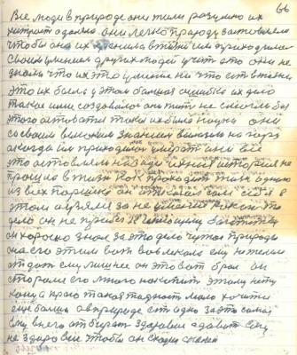 76.(66)Все люди в природе они жили разумно их<br />хитрость одолела они легко природу заставляли <br />чтобы она их хранила в жизни им приходилось <br />своим умением других людей учить а то они не <br />знали что их это умение ни что есть в жизни<br />это их была у этом большая ошибка их дело <br />такое ими создавалось они жить не смогли без<br />этого оставаться такая их была наука они<br />со своим великим знанием вылезли на гору<br />а когда им приходилось умерать они всё <br />это оставляли назади и ихния история не<br />прошла в жизни как проходит жизнь одного<br />из всех Паршека он отказал сам себе в<br />этом а узялся за неумеющее какое то<br />дело он не прибёг к имеющему богатству<br />он хорошо знал за это дело чужое природе<br />она его этим вот вовлекала ему не желела <br />отдать ему лишнее он это вот брал он<br />старался его много накопить этому нет <br />конца просто такая жадность мало хочется<br />ещё больше а в природе есть одно за это самое<br />ему в него отбирать здоровие а давать ему <br />нездоровие чтобы он сходил с коней.