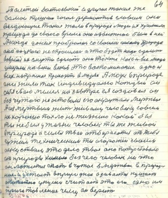 74.(64) Толстой Достоевский и другие такие же<br />самые Пушкин Гоголь Лермонтов словом они <br />выдающие такие жили в природе люди их хранила<br />природа до своего время они известные были в ней<br />А когда до них пробралась со своими силами природа<br />она ни у кого не спросилась а что будет надо сделать<br />во время их смерти сделать они также как и все люди <br />умерли навеки веков это воспоминание одно из<br />всех напрасное проходит в людях А люди в природе<br />они жили так индивидуально каждый а у<br />себя свою мысль на завтра ея создавал он<br />без чужого не оставался его окружало мёртвое.<br />А из мёртвым жить живому человеку совсем <br />не хорошо пахло не жизнею какой бы<br />ты не был у жизни человек ты же живой<br />в природе а силы твои отбираются от тебя <br />чужим техническим ты огорожен своим <br />искусством это дело твоё оно потребовало <br />от природы химию без чего человек ничто<br />он ложится спать в чужое в мёртвое в природ-<br />ное и устаёт в природное одевается кушает<br />аппетитно укусно считает это его оно им<br />приготовленное чему он верит