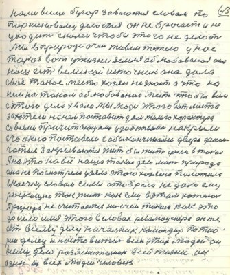 73.(63) нами всеми бугор завоюется словом по<br />Паршековому делается он не бросает и не<br />уходит с колеи чтобы этого не делать.<br />Мы в природе очень живём тяжело у нас<br />такая вот у жизни земля облюбованная она <br />наш есть великой источник она дала<br />своё такое место хозяин не знает а что на <br />нём на таком облюбованном месте чтобы всем <br />с этого дела хвала мы люди этого вот места <br />захотели на нём поставить дом жилого харктера<br />со всеми причитающими удобствами накрыли <br />его окно поставили с обыналичниками двери филён-<br />чатые закрываются жить бы жить у нём в таком<br />А на это на всё наше такое дело мать природа <br />она не посмотрела узяла этого хозяина положила<br />в коечку словом силы отобрала не дала ему<br />роскошно так жить как ему в этом хотелось <br />Природа не считается ни с чем таким как это <br />дошло имя этого в словах революционера он же<br />есть всему делу начальник командир по тео-<br />рии делеци настовитель всех этих людей он<br />всему дело разъяснитель........он<br />один из всех людей человек