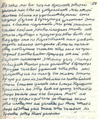 68.(58) То что мы весь год на пролёт этого <br />делали нас это не устраивает мы этой <br />жизни с вами не удовлетворены еже-<br />годно берём в природе урожай она <br />нас с вами кормит мы ухаживаем <br />сами собою распоклодаем жить от <br />этого лутше а природы это вот не<br />по душе она не перестаёт нам давать<br />ждёт своего отдыха . А мы не хочем <br />эту историю понять что она не при-<br />годная застовлять природу от ней от-<br />бирать имеющее этому делу конца <br />не видать такое дело делается в природе<br />трудом человек думает что это оно <br />делается им на пользу его жизни этого <br />природа она не заставляла не заставляет <br />этого в жизни делать она в люди Паршека <br />прислала на эту вот на арену чтобы <br />люди знали они его видели как он <br />на съезд ехал и для чего он он таким ехал <br />это история им делается для того чтобы<br />люди об этом деле знали что человек<br />не просто это так делал <br />просто это так делалось