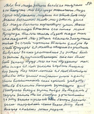 67.(57) Мы все люди этого в себя не получали <br />и не получем мы в природе техническои люди<br />едим избраноми людями на этот вот съезд<br />А сами безсильнои жить мы у этом деле<br />все люди больного харктера у нас того<br />чего это надо в жизни его нема нам <br />природа только сколько будет надо нам<br />она не даёт. Мы у этом с вами не заслужили <br />живём за счёт чужого такого добра за<br />счёт Природы ея место спешим зафатить<br />во время за нею ухаживаем за этой вот <br />за землёй за кормительницей она нас так <br />вот за наш труд мы на ней трудимся как<br />это надо ея как землю глубоко пашем <br />под зиму под снег ложем ея как таковую<br />чтобы эта земля набралась улаги и дала<br />свою возможность с ней сделать грядку<br />чтобы в землю посадить зёрнушко для <br />быстрого всхода зерно когда попадает в <br />сырую землю то оно быстро уфачивается <br />за эту землю и делает свои быстро усходы<br />зелень покрывает своим видом эту вот <br />площадь а хозяина этим радует