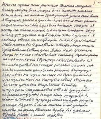 84.(74) это не однем нам русским таким людям<br />всему миру всех людей они хотят жизни<br />этот вот опытной эксперимент длиною пол века <br />Я Паршек делал и делаю буду его я так делать<br />не для самого себя а для всех наших людей я<br />хожу на своих ногах смотрю глазами уши <br />слышут думаю глубоко то что сделал я<br />никому этого не изделать а я не для какой<br />либо наживы а для того чтобы люди жили <br />процветали в этом деле . А мы как учёнои <br />люди не хочем испытовать закалку тренировку<br />на себя и не хочем в природе отысковать ея<br />она находится на нашей на земле близко от<br />нас за нашеми условиями жизни в природе<br />Здоровие нигде и никак не продаётся <br />и нигде никак не покупается только <br />легко у жизни теряется в любви с<br />Природою сохраняется от неё уходить<br />не рекомендуется надо с нею наравне <br />жить а чтобы природу менживать этого<br />не надо будет вовсе жизнь так делать <br />никто никому такого права не давал<br />чтобы рыть в земле шахту