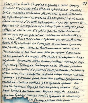 94.(84) Как это вот такая единица она окру-<br />жила Паршеково тело указала ему <br />это место со всеми такими условиями <br />их приходилось шагами выходить на своих <br />босых ногах . 50 лет продумал да проразго-<br />варивал с людями про это вот кипучее дело <br />чтобы кто либо узял да попробовал <br />хоть на один денёчек остался и испытал <br />на себе так как мне приходилось испыто-<br />вать в природе да в людях особенно умники<br />те которои много понимают они мне <br />мешали и сейчас они то делают в жизни <br />чего делать не надо Паршек говорит надо<br />курить бросить это самое лутше....ещё<br />Паршеку пришла возможность такая у жизни <br />надо оставаться без усякой потребности я к этому<br />уже иду роль у смерти играет пища самое главное<br />одежда да жилой дом это мы у этом пропробовали<br />тысяча летия у этом деле провели кроме ни-<br />чего не сделали в природе как наделали могил все <br />люди в этом лежат они в прахе ждут своего <br />у жизни время когда к ним придёт со своими <br />...... ...он выход у этом найдёт