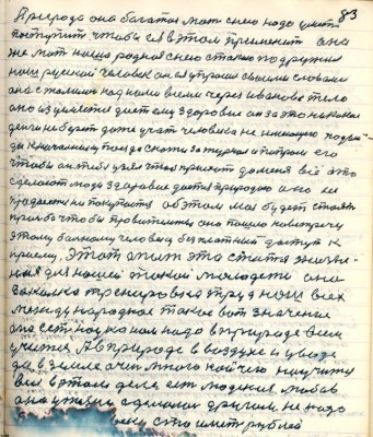 93.(83) Природа она богатая мать с нею надо уметь<br />поступить чтобы ея в этом пирменить она<br />же мать наша родная с нею с такою подружил<br />наш русский человек он ея упросил своими словами <br />она сжалилась над нами всеми через Иванова тело<br />оно изцеляется даёт ему здоровие он за это никакие<br />деньги не берёт даже учит человека неимущего подой-<br />ди к начальнику поезда скажи за журнал и попроси его<br />чтобы он тебя узял чтобы приехать до меня всё это<br />сделают люди здоровие даётся природное оно не<br />продаётся не покупается об этом моя будет стоять<br />просьба чтобы правительство оно пошло на встречу <br />этому больному человеку безплатный доступ к <br />приёму Этот опыт это статья жизнен-<br />ная для нашей такой молодёжи она <br />закалка тренировка труд наш всех <br />международное такое вот значение <br />она есть наука нам надо в природе всем<br />учиться А в пироде в воздухе и у воде<br />да в земле очень много кой чего научиться<br />всем в этом деле есть людская любовь <br />она у жизни сделалась другом не надо <br />......человеку сто иметь рублей