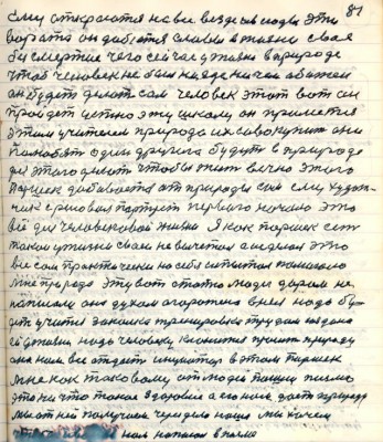 91. (81)ему откроются на всё везде и всюду эти<br />ворота он добьётся славы в жизни своё <br />безсмертие чего сейчас у жизни в природе<br />чтоб человек не был нигде ничем обижен<br />он будет делать сам человек этот вот он<br />пройдёт устно эту школу он примется <br />этим учителем природа их .....они<br />полюбят один другого будут в природе <br />для этого делать чтобы чтобы жить вечно этого<br />Паршек добивается от природы сам ему худож-<br />ник срисовал портрет первого начала это <br />всё для человековой жизни .Я как Паршек есть<br />такой у жизни свой не вычитал а исделал это<br />всё сам практически на себя испытал помогала <br />мне природа эту вот статью люди даром не<br />написали она духом огорожена в неё надо бу-<br />дет учится закалка тренировка трудом создана<br />ей у жизни надо человеку кланится просить природу<br />она нам всё отдаст инициатор в этом Паршек.<br />Мне как таковому от людей пошли письма <br />это ни что такое здоровие а его нам даст природа<br />мы от ней получим через дело наше мы хочем <br />чтобы Иванов нам написал в письме