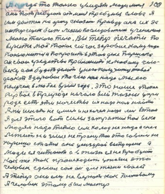 108. А когда только увидят люди меня <br />они потребуют от меня трибуны слова я<br />им должен на арену сказать правду она их за-<br />интересует быть моим последователем учеником <br />моего такого тело.Вы теперь печати по-<br />верите моё такое сейчас здоровие кому надо <br />поклониться и попросить в этом деле Паршека<br />он свои средства применит к любому чело-<br />веку а он будет делать у него получится живой<br />факт Здоровие то чего нам надо мы его<br />получем в любое время года это наше такое<br />первое в природе начало всей жизни у при-<br />роде есть эти качества их надо нам найти <br />А мы искать не умеем и не хочем наше мы в этом<br />Я для этого вот вилы затратил полвека<br />людям надо тепло им холод не надо а снег<br />лежит на земле не тронутой это совсем не<br />хорошо статья она цензурой выпущена а<br />люди ея читают а в жизни ея не пробуют<br />как же так происходит у жизни это<br />человек сделал сам он для жизни своей<br />А теперь они ему не верют как таковому <br />А человек этому был мастер