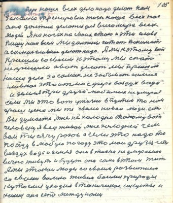 105. А теперь наше всех дело надо делать нам<br />закалка тренировка жизнь наша всех нас<br />она должна делаться для всего мира всех <br />людей Я на ногах на своих стою и эти слова <br />пишу нам всем мы должны читать понимать <br />а самое главное делать надо. А мы к этому вот<br />пришли со своим к этому мы спать<br />не пришли а вот делать мы пришли<br />наше дело за самих не забывает самое <br />главное это атмосфера воздух вода <br />и земля три друга любимых не умераемых <br />если мы это вот у жизни впустем то нам <br />грош цена мы же с вами новаи люди есть<br />Вы думаете мне не холодно такому вот <br />человеку я ведь живой мне холодней чем <br />вам тысячу разов а если это надо то<br />пойду в любую погоду это мои друзья есть<br />воздух вода и земля они в жизни не умераемои <br />вечно живут и будут они сами в этом жить <br />А мы этакои люди со своим развитием <br />со своею волею живём боимся природы<br />кутаемся уходим в техническое искуство и<br />химию она есть между нами