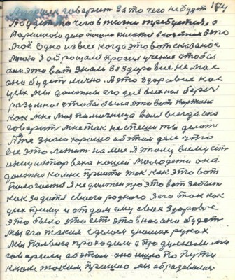 104. А Паршек говорит за то чего не будет <br />А будет то чего в жизни требуется а<br />Паршеково дело пошло писаться в газетах это<br />моё одно из всех когда это вот сказаное<br />мною я обращался просил учёных чтобы<br />они это вот знали за здоровие не моё<br />оно будет лично А это здоровие нас <br />усех мы должны его для всех нас беречь <br />разумная чтобы была эта вот картина<br />как мне моя помочница Валя всегда она <br />говорит мне так не спеши ты делать <br />А я же знаю хорошо об этом деле что<br />всё это лежит на мне я этому всему есть<br />инициатор веха нашей молодёжи она<br />должна ко мне прийти так как это вот <br />пологается я не должен про это вот забыть<br />как за дитя своего родного я его так как<br />усех приму и отдам ему своё здоровие<br />это было это есть это в нас оно будет <br />мы его таким сделаем у наших руках<br />Мы полвека проходили да продумали мы<br />говорили об этом оно ишло по пути<br />к нам таким пришло мы обрадовались