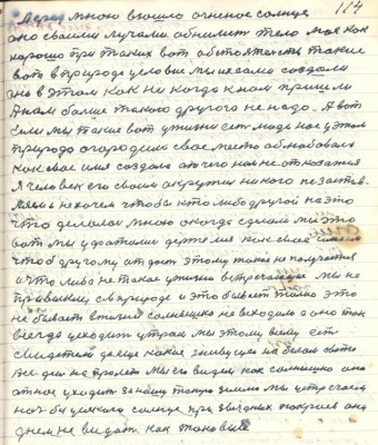 114. Перед мною взошло огненное солнце<br />оно своими лучами обнимет тело моё как<br />хорошо при таких вот обстоятельств такие <br />вот в природе условия мы искали создали<br />они в этом как никогда к нам пришли <br />А нам больше такого другого не надо А вот<br />если мы такие вот у жизни есть люди нас у этом <br />природа огородила своё место облюбовалось <br />как своё имя создало от чего нам не отказаться <br />Я человек его своим окружил никого не застав-<br />ляем и не хочем чтобы кто либо другой на это<br />что делалось мною а когда сделали мы это<br />вот мы уфатились держимся как своё имеем <br />чтобы другому отдаст этому такое не получается <br />и что либо не такое у жизни встречающее мы не<br />привыкли а в природе и это бывает только это<br />не бывает в жизни солнышко не всходило а оно так<br />всегда усходит утром мы этому всему есть <br />свидетели да ещё какие живущие на белом свете<br />Весь день напролёт мы его видем как солнышко оно<br />от нас уходит за нашу такую землю мы устречаем <br />ночь без усякого солнца при звёздных покроев они<br />днём не видать как таковые