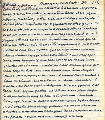 112. я был у этом Можно сказать за<br />эту вот написано статью в Огоньке № 8 1982<br />году эксперимент длиною пол века Я не один<br />этому человеку кто сделал такую штуку<br />кто мог глубоко продумать за это дело за<br />его знает много людей они знают этого человека <br />как он меж ими такими расподнимался и не в-<br />ходил от нас со своим понятием об этом деле<br />это не что либо такое придуманное а это есть <br />истина она всем нужна для самохранения клетки<br />своего лично сердца чтобы оно в тебя было молодое <br />закалённое здоровое 25 лет человека твой такой выход<br />у свете чтобы наш человек не боялся любого врага даже<br />своей смерти вот чего нам будет надо всем людям <br />чтобы мы природой не были обижены как таковые а<br />были со своим поступком со своею любовью в<br />жизни мы были удовлетворены это не дается и не<br />так вот даром даётся для этого всего дела <br />надо вот работать над собою обязательно любить<br />природу к ней поближе естественным путём близко <br />к ней чтобы эти люди дышали чистым телом <br />опытом испытовали холодной водой а по земле босы-<br />ми ногами ходить по земле по траве и по снегу