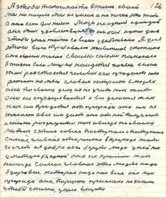 126. А чтобы такого найти в жизни своей<br />мы не нашли мы не умеем и не хочем это знать<br />а оно есть для жизни люди не одной одеждой<br />они так удовлетворяются им был нужен дом <br />чтобы у нём жилось со всеми удобствами А для <br />этого всего требовалось животное скотина<br />она своим телом своими силами помогала<br />в жизни если лишняя найдётся хозяин с ним<br />так растоётся человек его продаёт или <br />режет на мясо словом хитрость в людях<br />они по своему делу их не учить как жить<br />они не спрашивается а всё делается так<br />как им придётся от природы она им не <br />желает а всё им даёт они от ней получают<br />и с ними разделуются как и всегда по своему<br />мы так с этим со всем поступали и поступаем<br />самое главное стараются в природе жить<br />за счёт ея добра а его берут люди у ней как<br />у матери родной она их хранит как<br />никогда самое главное это людям надо <br />здоровие которое надо нам всем она как<br />природа она Паршека прислала на землю<br />чтобы с жизни ушла смерть