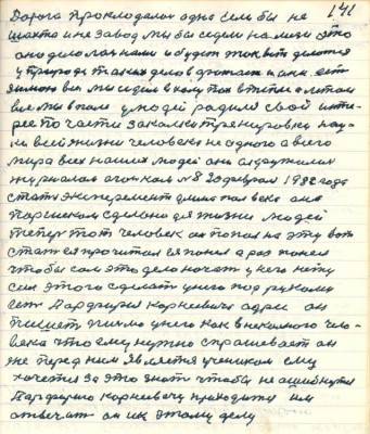 141. Дорога прокладалась одна если бы не <br />шахта и не завод мы бы сидели на мели это<br />оно делалось нами и будет так вот делаться<br />у природе таких делов фатает и они есть<br />зимою все мы сидим в халупах в тепле а летом<br />все мы в поле у людей родился свой инте-<br />рес по части закалки тренировки нау-<br />ки всей жизни человека не одного а всего<br />мира всех наших людей они окружились <br />журналом Огоньком № 8 20 февраля 1982 года<br />стаья эксперимент длиною полвека она<br />Паршеком сделана для жизни людей <br />теперь тот человек он попал на эту вот <br />статью ея прочитал ея понял а раз понял<br />чтобы сам это дело начать у него нету<br />сил этого сделать у него под руками <br />есть Парфирия Корнеевича адрес он<br />пишет письмо у него как в незнакомого чело-<br />века что ему нужно спрашивает он<br />же перед ним является учеником ему<br />хочется за это знать чтобы не ошибнуться <br />Парфирию Корнеевичу приходится им<br />отвечать он и к этому делу