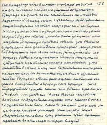 137. он в надежде чтобы жить так как он хочет <br />но его хотение слабое не уверенное ему жизни <br />природа не даёт за его самоволие он место<br />зафатил к своему имю присвоил как собственник<br />индивидуалист человек огородил себя забором<br />к нему у этом не подходи никто он тебя убьёт<br />и прав будет такой у жизни закон уведённый ими<br />людями А природа против этого у ней такого <br />права .... все достояние природное люди это<br />всё нарушили как своим стали распоряжаться их<br />природа в этом не признала своими как чужого<br />устречает и его своими силами наказывает у ней<br />жалости в этом нету она естественно нападает<br />наносит ему его причитающую болезнь и разною<br />она его в процессе этого дела мучит он болеет его<br />дело не потдаваться а природа есть природа она<br />нарушителя гонит с колеи она этого права не<br />любит и не даёт им своего покоя человек <br />со своим нездоровием мучется она сильная в этом<br />создаёт на человеке смерть он у ней умерает лю-<br />ди его не живым делают свой обряд как<br />мёртвого человека ему делают гроб купают <br />одевают во что надо кладут во гроб