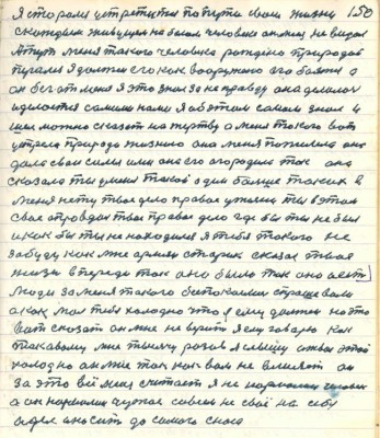 150. Я старался устретится по пути своей жизни<br />с каждым живущим на белом человеке он меня не видал<br />А тут меня такого человека рождено природой<br />пугали я должен его как вооружённо его бояться а <br />он бег от меня я это знал за неправду она делалась <br />и делается самими нами я об этом самом знал и <br />шёл можно сказать на жертву а меня такого вот <br />устрела природа жизнею она меня пожалела она<br />дала свои силы ими она его огородила так она<br />сказала ты у меня такой один больше таких в<br />меня тену твоё дело правое у жизни ты в этом <br />своё оправдал твоё правое дело где бы ты не был<br />и как бы ты не находился я тебя такого не <br />забуду как мне армян старик сказал твоя <br />жизнь впереди так оно было так оно и есть <br />Люди за меня такого безпокоились спрашивали <br />а как мол тебе холодно что я ему должен на это <br />вот сказать он мне не верит я ему говорю как<br />таковому мне тысячу разов я слышу от вас это<br />холодно он мне так как вам не влияет он<br />за это всё меня считает я не нормален человек<br />а он нормален чужое совсем на своё на себя <br />одел и носит до самого сноса
