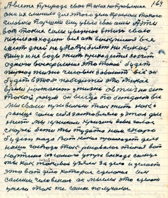 164. А всё же природа свои такие направления <br />она их сменила для этого дела прислала такого<br />человека Паршека ему увела свои силы А эти<br />вот такие силы уведёнои в жизнь свою<br />неделю он ходит вся от воскресения все<br />шесть дней не употребляет никакой <br />пищи и не воды жить приходится за счёт<br />одного воскресения это такой будет<br />период жизни человек завоюет всё он<br />будет в этом победитель это такое <br />время настанет у жизни а в жизни есть <br />такой разум он всегда побеждает все<br />мы с вами привыкли так жить как и<br />раньше сами себя застовляли у этом деле <br />жить мы криком кричим во весь голос <br />скорей бежи ты туда то нам скоро <br />будет надо Вот какие происходят дела <br />наши господи так рисовалась такая вот<br />картина из самого утра восхода солнца<br />ты как таковой узялся за дело и делает<br />это вот дело которое сделаное им <br />самим человеком он мыслил это сделать <br />у него так же самое получалось