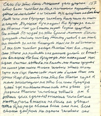 157. если бы это была машина дело другое <br />а то ведь человек не технического характера<br />деталь не меняется а исчезает т/е умерает на веки веков<br />Вот чего мы в природе человеку получили не жизнь<br />а смерть Паршек проходил по природе сам<br />не таким как усе в жизни ходют в одних шортах<br />весь опыт 50 годов за это время можно было<br />умереть любому человеку тысячу разов а он жив<br />он живёт за него пишут как не за обычного <br />Я же есть человек да ещё такой как все люди <br />они этого не хотят и не умеют делать а в жиз-<br />ни в нашей по всей природы мы находимся как<br />один больные а чтобы не болеть мы таких средств <br />не имеем у нас нема только человек чтобы этому <br />горю или беде помогать как они болели так они<br />до сих пор болеют а на это всё такое горе к<br />нам окликнулась на это всё сама природа<br />у ней где появилась жалость она узела да<br />родила такого человека чтобы он в<br />этом деле сделался таким человеком <br />которого в жизни не было он узнал<br />что природа своим всем она нас всех<br />своим добром ни одного человека она