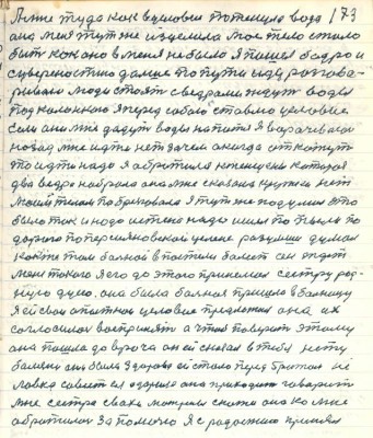 173. А меня туда как в условие потянула вода<br />она меня тут же изцелила моё тело стало<br />быть как оно в меня не было я пошёл бодро и<br />с уверенностью дальше по пути иду разгова-<br />риваю люди стоят с вёдрами ждут воды <br />под колонкою я перед собою ставлю условие<br />Если они мне дадут воды напиться я ворачеваюсь <br />назад мне идти нет зачем а когда откажут <br />то идти надо я обратился к женщине которая<br />два ведра набрала она мне сказала кружки нет <br />моим телом побрезговала я тут же подумал это<br />было так и надо истине надо ишёл по пыли по<br />дороге по Персияновской целине разумши думал <br />как же там больной в постели болеет он ждёт<br />меня такого я его до этого принимал сестру род-<br />ную Дуню она была больная пришла в больницу<br />я ей свои опытнои условия предложил она их <br />согласилась воспринять а чтобы поверить этому<br />она пошла до врача он ей сказал в тебя нету<br />болезни она была здорова ей стало перед братом не<br />ловко совесть ея озарила она приходит говорит <br />мне сесстра сваха Матрёны скажи она ко мне <br />обратилась за помочью я с радостию принял