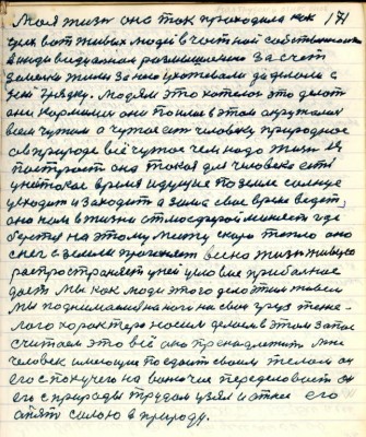 171. Моя жизнь она так проходила как<br />усех вот живых людей в частной собственности <br />в индивидуальном размышлении за счёт<br />земельки жили за нею ухаживали да делали с<br />ней грядку. Людям это хотелось это делать <br />они кормились они поились в этом окружались <br />всем чужим а чужое есть человеку природное <br />а в природе всё чужое чем надо жизнь ея<br />построить она такая для человека есть<br />у ней такое время идущее по земле солнце<br />усходит и заходит а зима своё время ведёт<br />оно нам в жизни атмосферой меняет где <br />берётся на этом месте скоро тепло оно<br />снег с земли прогоняет всё на жизнь живую <br />распростроняет у ней условие прибыльное <br />даёт мы как люди этого дела этим живём<br />мы поднимались на ноги на свои груз тяжё-<br />лого характера носим делаем в этом запас<br />считаем это всё оно пренадлежит мне<br />человек имеющее поедает своим телом он<br />его с пахучего на вонючее переделовает он<br />его с природы трудом узял и отнёс его<br />опять силою в природу