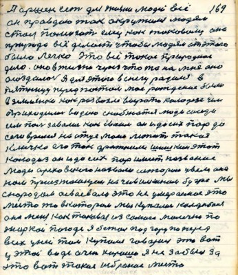 169. Паршек есть для жизни людей всё <br />он правдою так окружился людям <br />стал помогать ему как таковому она<br />природа всё делает чтобы людям от этого<br />было легко это всё такое природное <br />дело Оно в жизни через что то на мне оно<br />осоздалось я для этого в снегу родился в<br />пятницу перед постом моё рождение было <br />в землянке как раз возле вырота колодезя чем<br />приходилось водою снабжаться люди соседи<br />им пользовались как своим он и до сих пор до<br />сего время на отце моём лежит такая <br />кличка его так дражнили Шишкин этот<br />колодиз он до сих пор имеет название <br />люди ореховскою назвали историю увели она<br />нам приезжающим на Чивилкином бугре Мы <br />с народом осваевали это не умераемое это<br />место то в котором мы купались Колдыбаня <br />она меня как таковая из самого малечка по<br />жаркой погоде я бежал под гору по перёд <br />всех у ней там купался говорил это вот <br />у этой воде очень хорошо я не забыл за<br />это вот такое избраное место