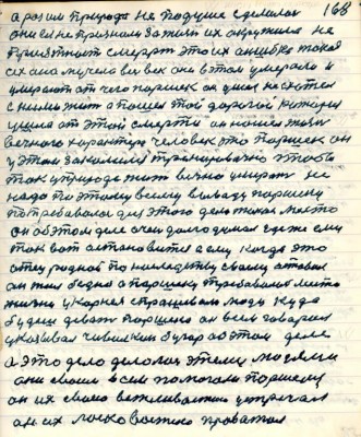 168. а раз им природа не по душе сделалась <br />они ея не признали за жизнь их окружила не<br />приятность смерть это их ошибка такая<br />их она мучела весь век они в этом умерали и<br />умерают от чего Паршек он ушёл не схотел<br />с ними жить а пошёл той дорогой которая<br />ушла от этой смерти он нашёл жизнь<br />вечного характера человек это Паршек он<br />у этом закалился тренировочно чтобы <br />так у природе жить вечно умерать не<br />надо по этому всему выводу Паршеку <br />потребовалось для этого дела такое место <br />он об этом деле очень долго думал где же ему<br />так вот остановиться а ему когда это<br />отец родной по наследству своему оставил<br />он жил бедно а Паршеку требовалось место<br />жизни у Корнея спрашивали люди куда <br />будешь девать Паршека он всем говорил<br />указывал Чивилкин бугор об этом деле <br />а это дело делалось этими людями <br />они своим всем помогали Паршеку<br />он их своею вежливостию устречал<br />он их ласковостию провожал