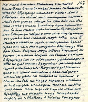 167. никакая в жизни экономика и не какая <br />политика в человековой жизни не поможет<br />чтобы в природе нашлось какое либо <br />спасение никакая либо экспедиция ни какое<br />либо вот учение в труде всё это есть не то<br />что надо у жизни человеку одно единствен-<br />ное во всей жизни есть закалка тренировка<br />она в природе найдено это дело Паршеком<br />он узнал всех наших людей что они в <br />жизни своей не удовлетворились в деле<br />а раз они чем то нуждались в природе то<br />они были беднои люди этого Паршек не <br />хотел он на них видеть он пошёл искать<br />в природу им не обходимое удовлетворение<br />это их для жизни здоровия он с людями<br />через это всё узял поделился для этого <br />дело им ихнее оставил а своё найденое <br />из собою узял их капрыз не признал а<br />свою любовь им не дал хорошее и тёплое <br />из собою узял а холодное плохое им это<br />оставил они и до сих пор не любят <br />природу им только надо качества <br />хорошие и тёплои а плохие холоднои